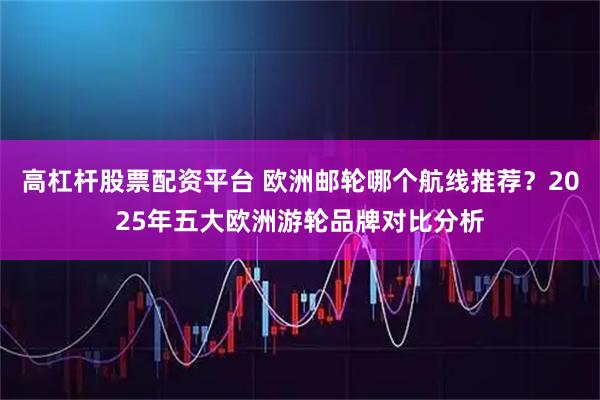 高杠杆股票配资平台 欧洲邮轮哪个航线推荐？2025年五大欧洲游轮品牌对比分析