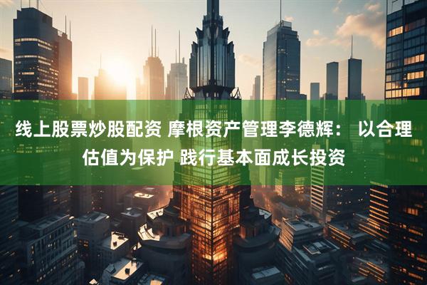 线上股票炒股配资 摩根资产管理李德辉： 以合理估值为保护 践行基本面成长投资