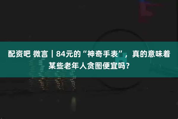 配资吧 微言|84元的“神奇手表”,真的意味着某些老年人贪图便宜吗?