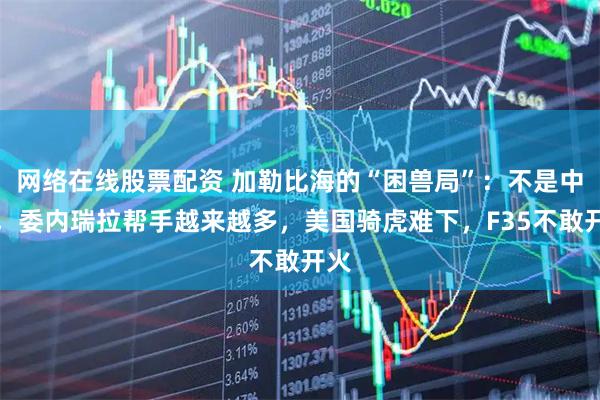 网络在线股票配资 加勒比海的“困兽局”：不是中俄，委内瑞拉帮手越来越多，美国骑虎难下，F35不敢开火