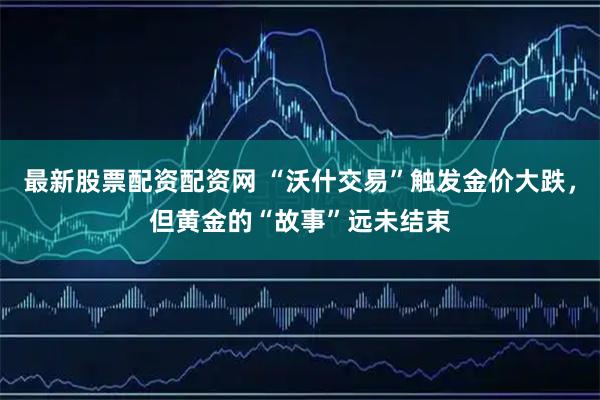 最新股票配资配资网 “沃什交易”触发金价大跌，但黄金的“故事”远未结束