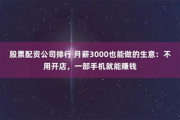 股票配资公司排行 月薪3000也能做的生意：不用开店，一部手机就能赚钱