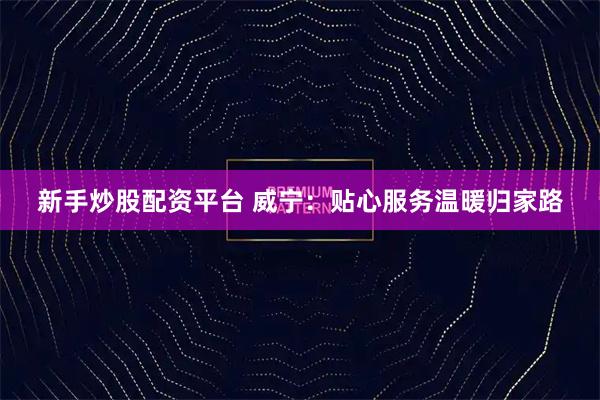 新手炒股配资平台 威宁：贴心服务温暖归家路