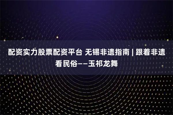 配资实力股票配资平台 无锡非遗指南 | 跟着非遗看民俗——玉祁龙舞