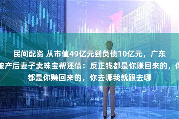 民间配资 从市值49亿元到负债10亿元，广东一上市公司老板破产后妻子卖珠宝帮还债：反正钱都是你赚回来的，你去哪我就跟去哪