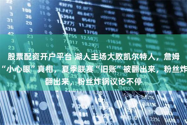 股票配资开户平台 湖人主场大败凯尔特人，詹姆斯赛后爆出“小心眼”真相，夏季联赛“旧账”被翻出来，粉丝炸锅议论不停