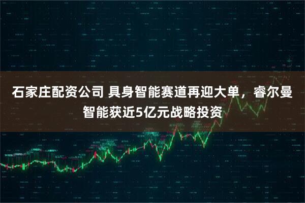 石家庄配资公司 具身智能赛道再迎大单，睿尔曼智能获近5亿元战略投资