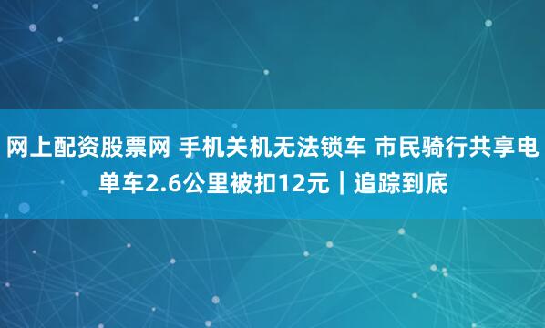 网上配资股票网 手机关机无法锁车 市民骑行共享电单车2.6公里被扣12元｜追踪到底