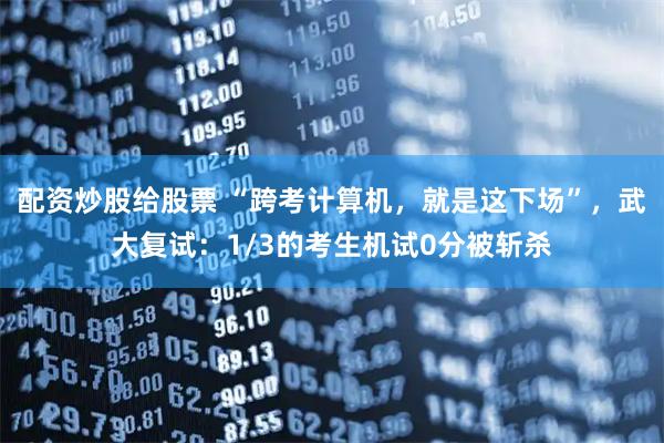 配资炒股给股票 “跨考计算机，就是这下场”，武大复试：1/3的考生机试0分被斩杀