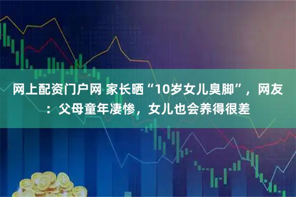 网上配资门户网 家长晒“10岁女儿臭脚”，网友：父母童年凄惨，女儿也会养得很差