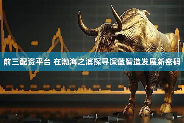 前三配资平台 在渤海之滨探寻深蓝智造发展新密码