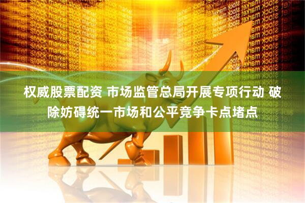权威股票配资 市场监管总局开展专项行动 破除妨碍统一市场和公平竞争卡点堵点